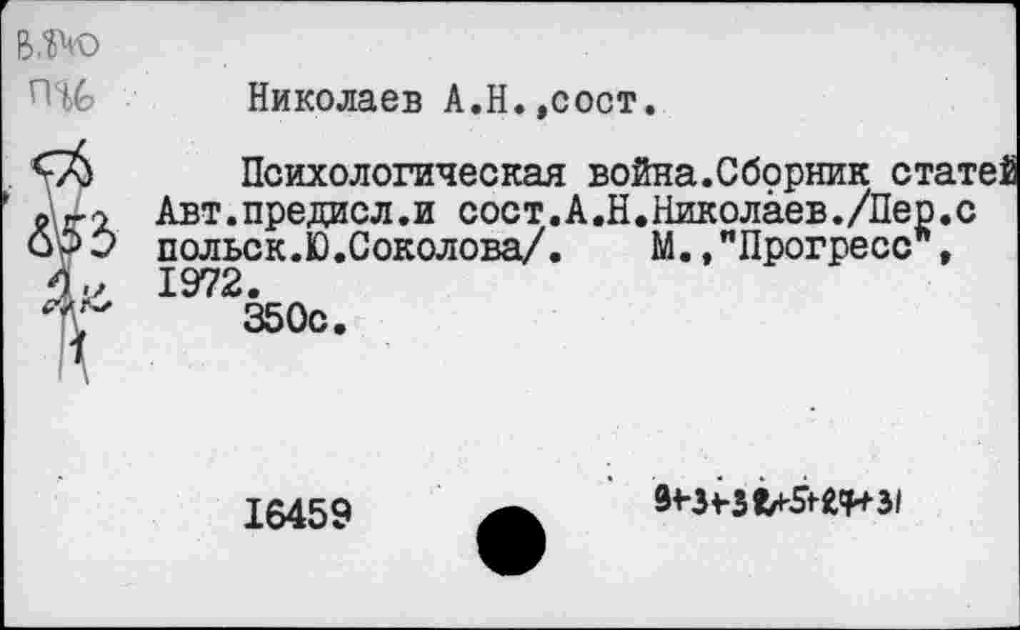 ﻿В Ж)	Николаев А.Н.,сост.
	Психологическая война.Сборник статей Авт.предасл.и сост. А .Н.Николаев./Пер.с польск.Ю.Соколова/. М.,"Прогресс ,
■ \	1972. 350с. 16459	9<-$Н1/*'5Н!И31